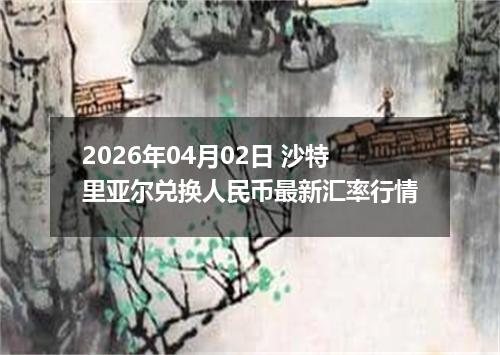 2026年04月02日 沙特里亚尔兑换人民币最新汇率行情