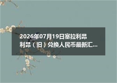 2026年07月19日塞拉利昂利昂（旧）兑换人民币最新汇率行情