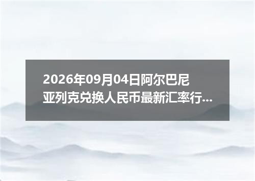 2026年09月04日阿尔巴尼亚列克兑换人民币最新汇率行情