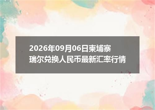 2026年09月06日柬埔寨瑞尔兑换人民币最新汇率行情
