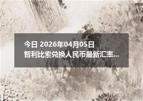 今日 2026年04月05日 智利比索兑换人民币最新汇率行情