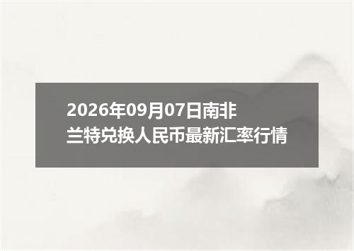 2026年09月07日南非兰特兑换人民币最新汇率行情