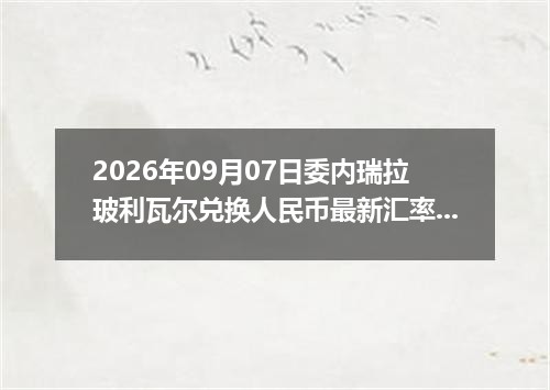 2026年09月07日委内瑞拉玻利瓦尔兑换人民币最新汇率行情