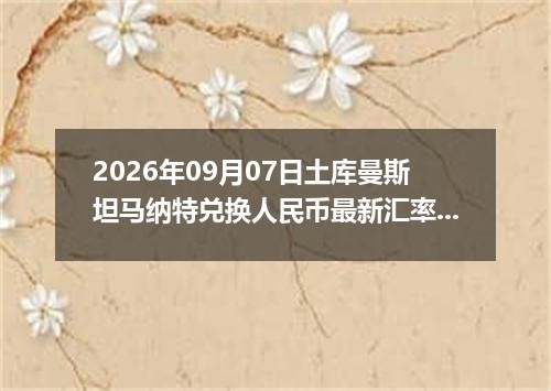 2026年09月07日土库曼斯坦马纳特兑换人民币最新汇率行情