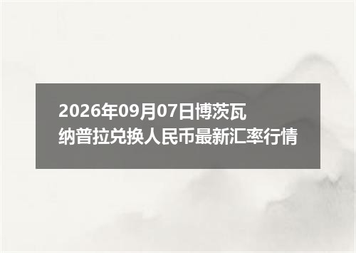 2026年09月07日博茨瓦纳普拉兑换人民币最新汇率行情