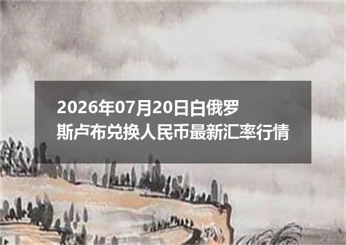 2026年07月20日白俄罗斯卢布兑换人民币最新汇率行情