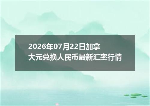 2026年07月22日加拿大元兑换人民币最新汇率行情