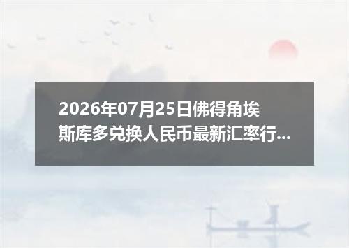 2026年07月25日佛得角埃斯库多兑换人民币最新汇率行情