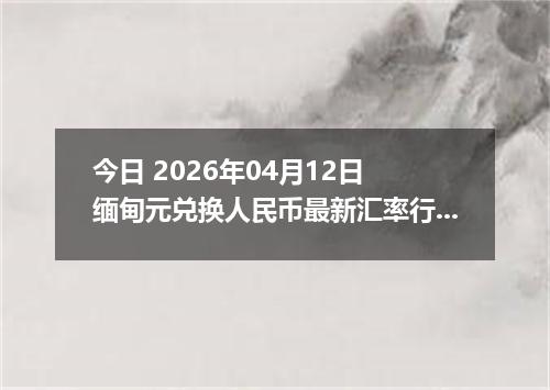今日 2026年04月12日 缅甸元兑换人民币最新汇率行情