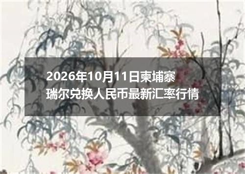 2026年10月11日柬埔寨瑞尔兑换人民币最新汇率行情
