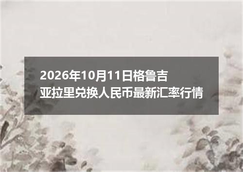 2026年10月11日格鲁吉亚拉里兑换人民币最新汇率行情