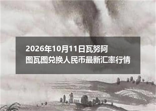 2026年10月11日瓦努阿图瓦图兑换人民币最新汇率行情