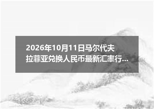 2026年10月11日马尔代夫拉菲亚兑换人民币最新汇率行情