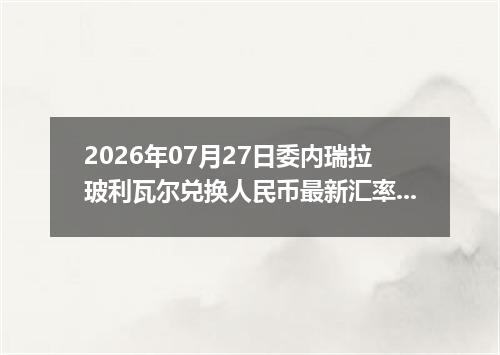 2026年07月27日委内瑞拉玻利瓦尔兑换人民币最新汇率行情