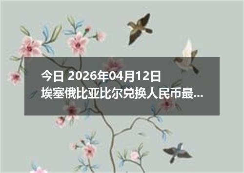 今日 2026年04月12日 埃塞俄比亚比尔兑换人民币最新汇率行情