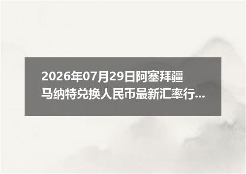 2026年07月29日阿塞拜疆马纳特兑换人民币最新汇率行情