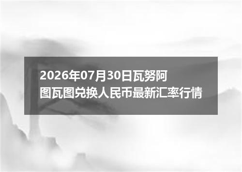 2026年07月30日瓦努阿图瓦图兑换人民币最新汇率行情