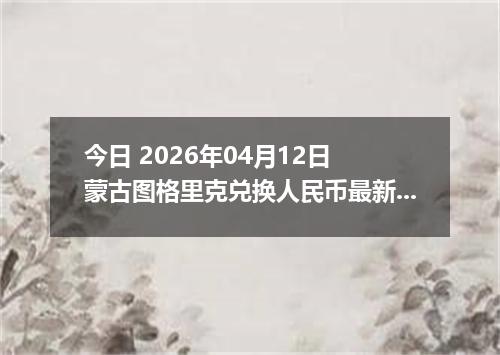 今日 2026年04月12日 蒙古图格里克兑换人民币最新汇率行情