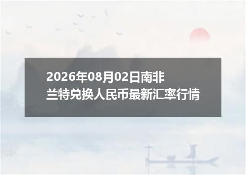 2026年08月02日南非兰特兑换人民币最新汇率行情