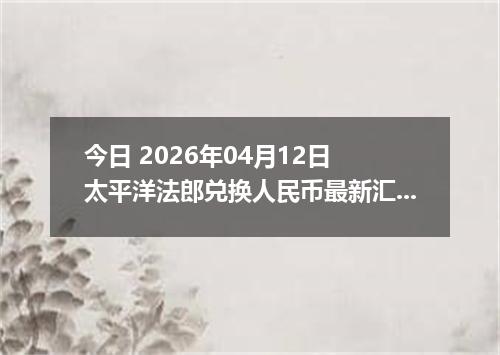 今日 2026年04月12日 太平洋法郎兑换人民币最新汇率行情