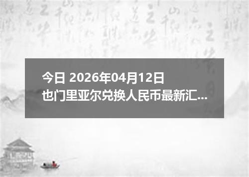 今日 2026年04月12日 也门里亚尔兑换人民币最新汇率行情