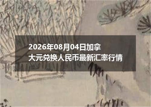 2026年08月04日加拿大元兑换人民币最新汇率行情