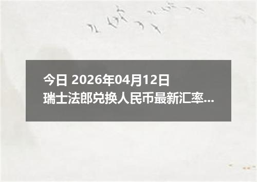今日 2026年04月12日 瑞士法郎兑换人民币最新汇率行情
