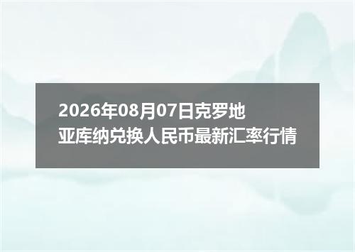 2026年08月07日克罗地亚库纳兑换人民币最新汇率行情