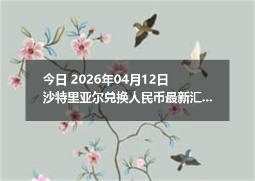 今日 2026年04月12日 沙特里亚尔兑换人民币最新汇率行情