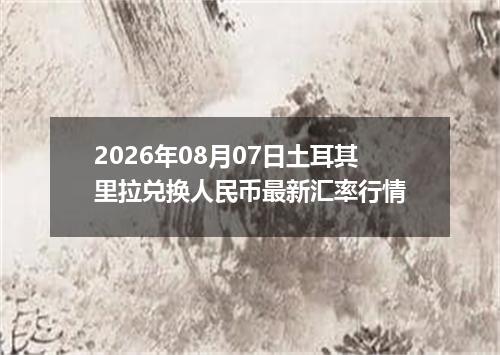 2026年08月07日土耳其里拉兑换人民币最新汇率行情