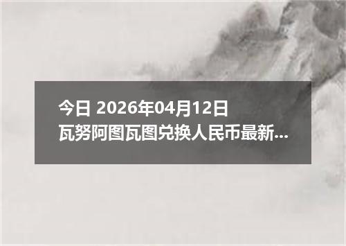 今日 2026年04月12日 瓦努阿图瓦图兑换人民币最新汇率行情