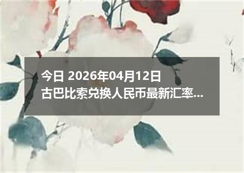 今日 2026年04月12日 古巴比索兑换人民币最新汇率行情