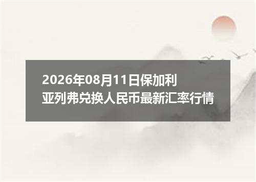 2026年08月11日保加利亚列弗兑换人民币最新汇率行情