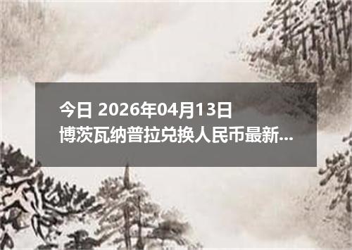 今日 2026年04月13日 博茨瓦纳普拉兑换人民币最新汇率行情
