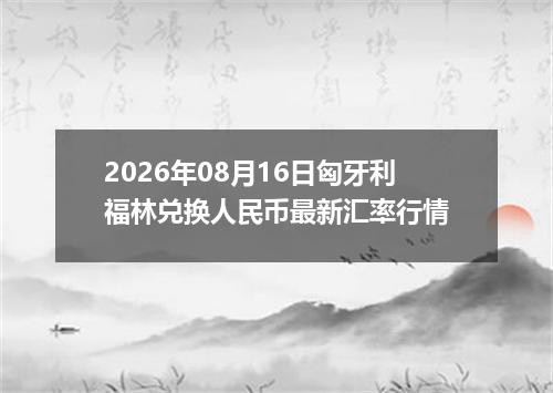 2026年08月16日匈牙利福林兑换人民币最新汇率行情