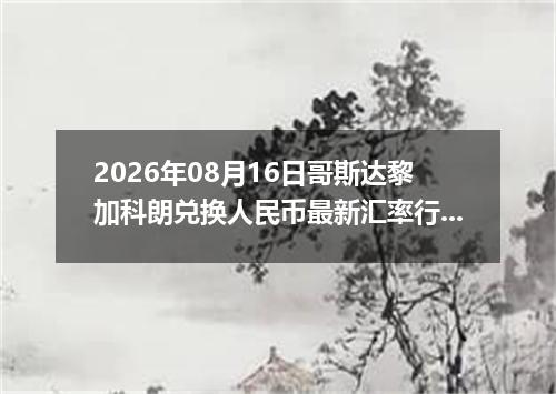 2026年08月16日哥斯达黎加科朗兑换人民币最新汇率行情