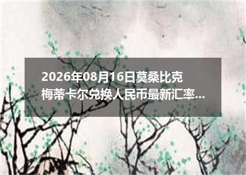 2026年08月16日莫桑比克梅蒂卡尔兑换人民币最新汇率行情