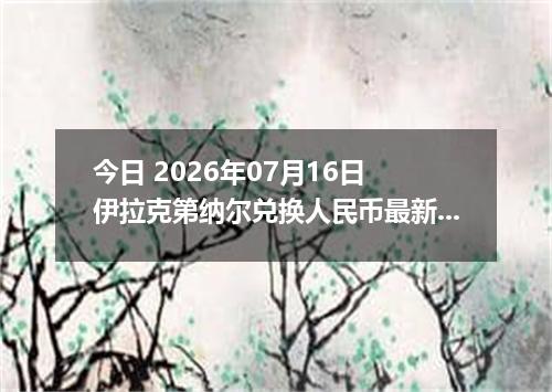 今日 2026年07月16日 伊拉克第纳尔兑换人民币最新汇率行情
