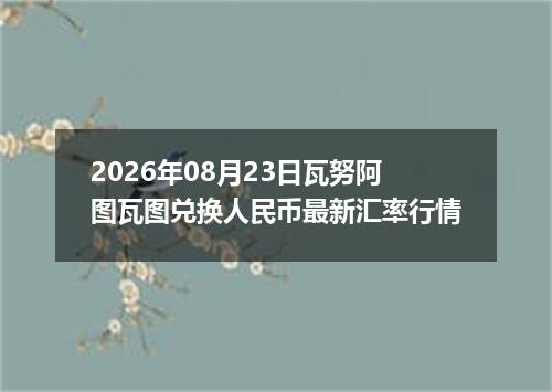 2026年08月23日瓦努阿图瓦图兑换人民币最新汇率行情