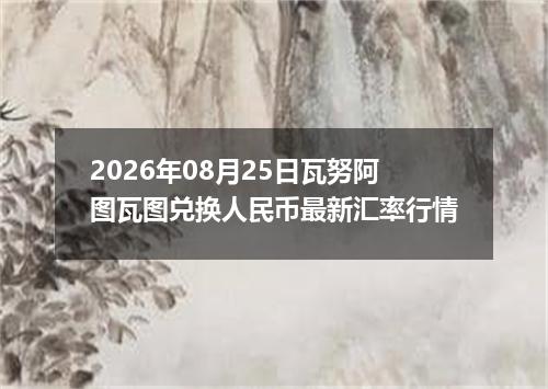 2026年08月25日瓦努阿图瓦图兑换人民币最新汇率行情