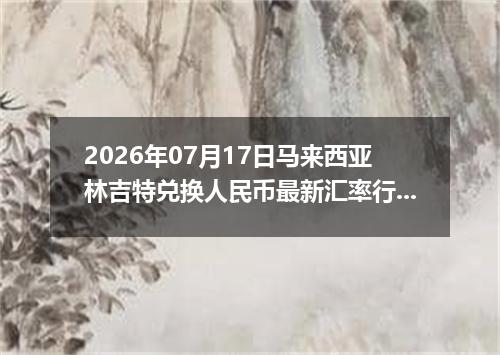 2026年07月17日马来西亚林吉特兑换人民币最新汇率行情