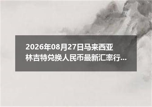 2026年08月27日马来西亚林吉特兑换人民币最新汇率行情