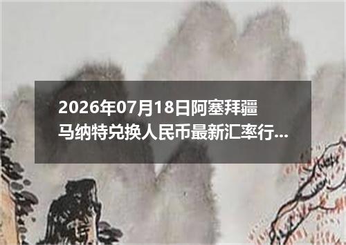 2026年07月18日阿塞拜疆马纳特兑换人民币最新汇率行情