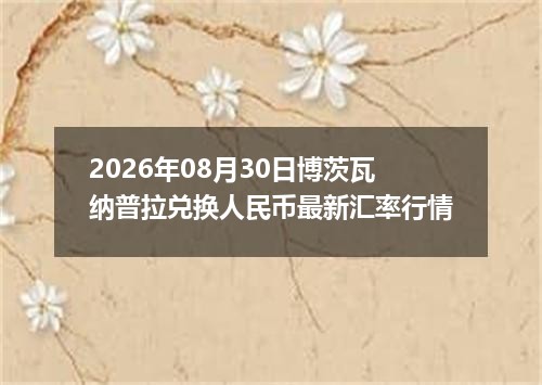 2026年08月30日博茨瓦纳普拉兑换人民币最新汇率行情