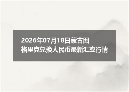 2026年07月18日蒙古图格里克兑换人民币最新汇率行情