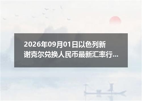 2026年09月01日以色列新谢克尔兑换人民币最新汇率行情